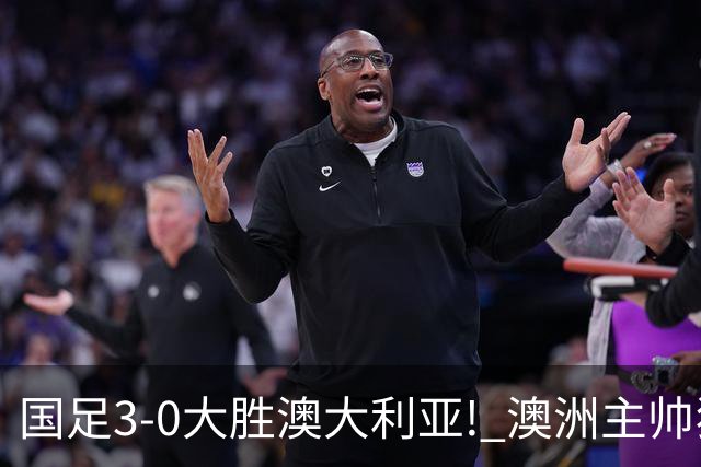 国足3-0大胜澳大利亚! 澳洲主帅狂赞中国队一人, 他撑起男足的未来